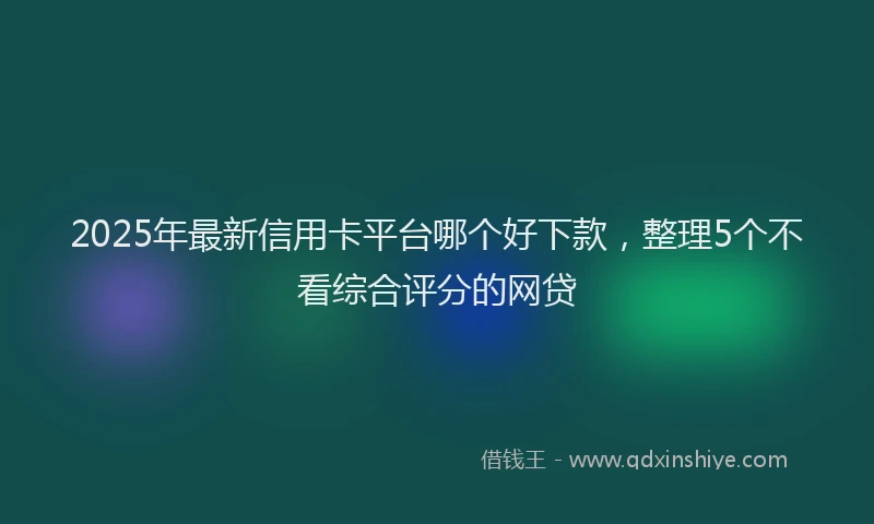 2025年最新信用卡平台哪个好下款，整理5个不看综合评分的网贷