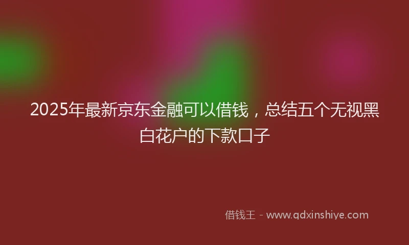 2025年最新京东金融可以借钱，总结五个无视黑白花户的下款口子
