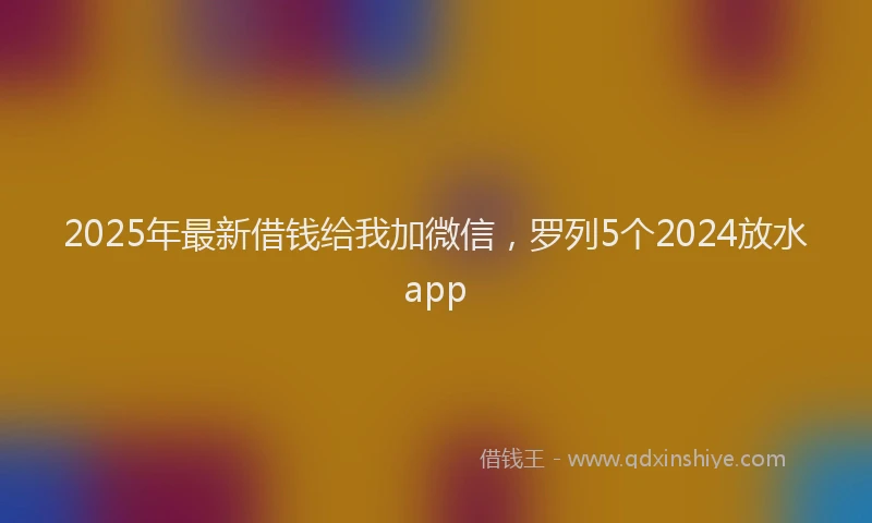 2025年最新借钱给我加微信，罗列5个2024放水app