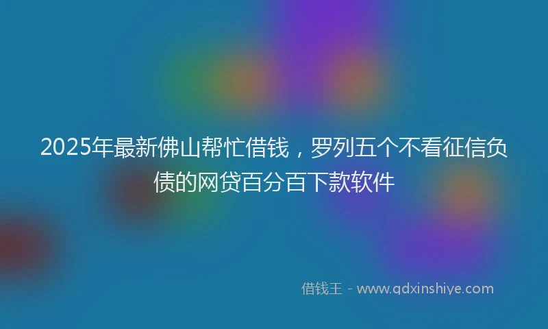 2025年最新佛山帮忙借钱，罗列五个不看征信负债的网贷百分百下款软件