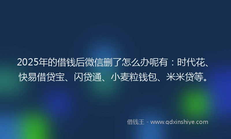 2025年的借钱后微信删了怎么办呢有：时代花、快易借贷宝、闪贷通、小麦粒钱包、米米贷等。