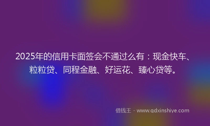 2025年的信用卡面签会不通过么有：现金快车、粒粒贷、同程金融、好运花、臻心贷等。