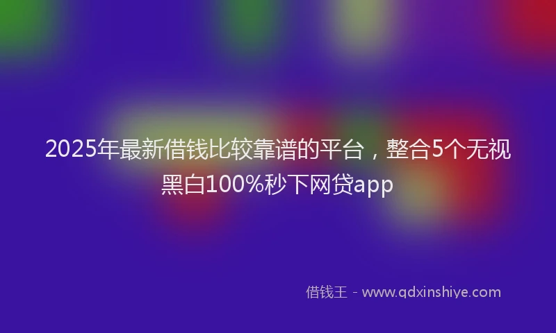 2025年最新借钱比较靠谱的平台，整合5个无视黑白100%秒下网贷app