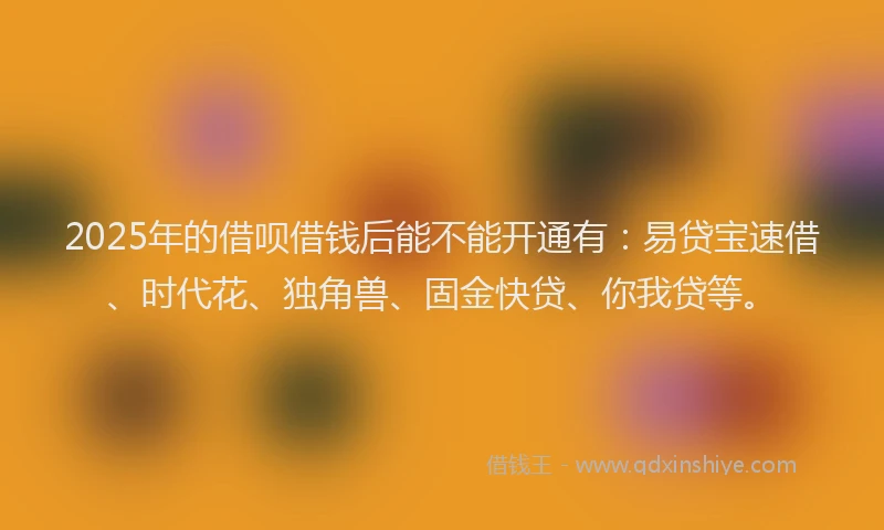 2025年的借呗借钱后能不能开通有：易贷宝速借、时代花、独角兽、固金快贷、你我贷等。