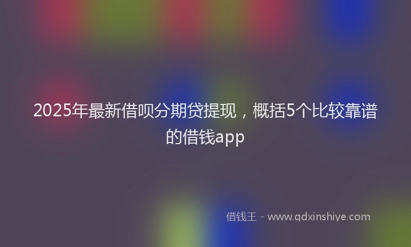 2025年最新借呗分期贷提现，概括5个比较靠谱的借钱app