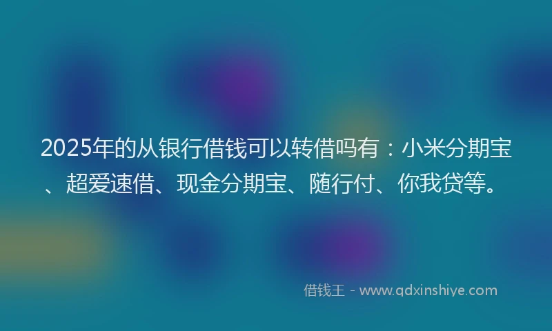 2025年的从银行借钱可以转借吗有：小米分期宝、超爱速借、现金分期宝、随行付、你我贷等。