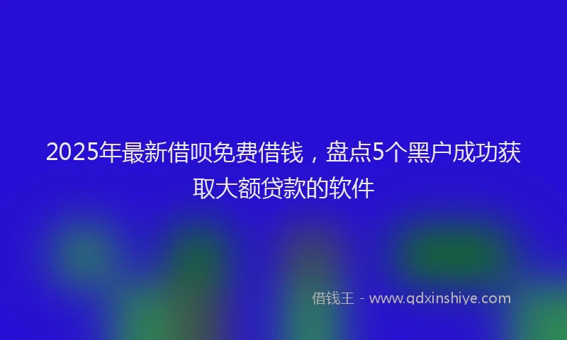 2025年最新借呗免费借钱，盘点5个黑户成功获取大额贷款的软件