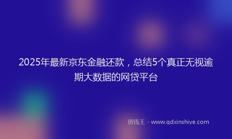 2025年最新京东金融还款，总结5个真正无视逾期大数据的网贷平台