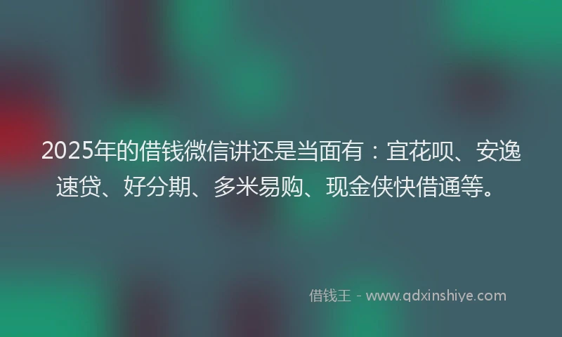 2025年的借钱微信讲还是当面有：宜花呗、安逸速贷、好分期、多米易购、现金侠快借通等。