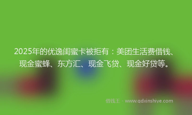 2025年的优逸闺蜜卡被拒有：美团生活费借钱、现金蜜蜂、东方汇、现金飞贷、现金好贷等。
