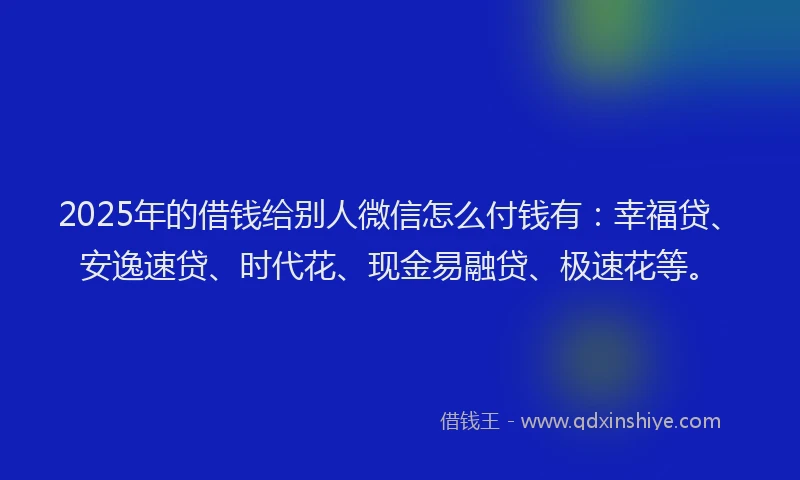 2025年的借钱给别人微信怎么付钱有：幸福贷、安逸速贷、时代花、现金易融贷、极速花等。