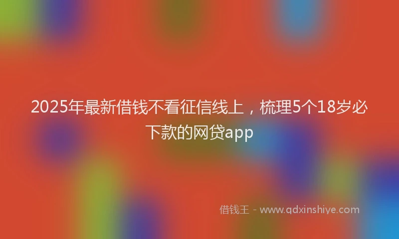 2025年最新借钱不看征信线上，梳理5个18岁必下款的网贷app