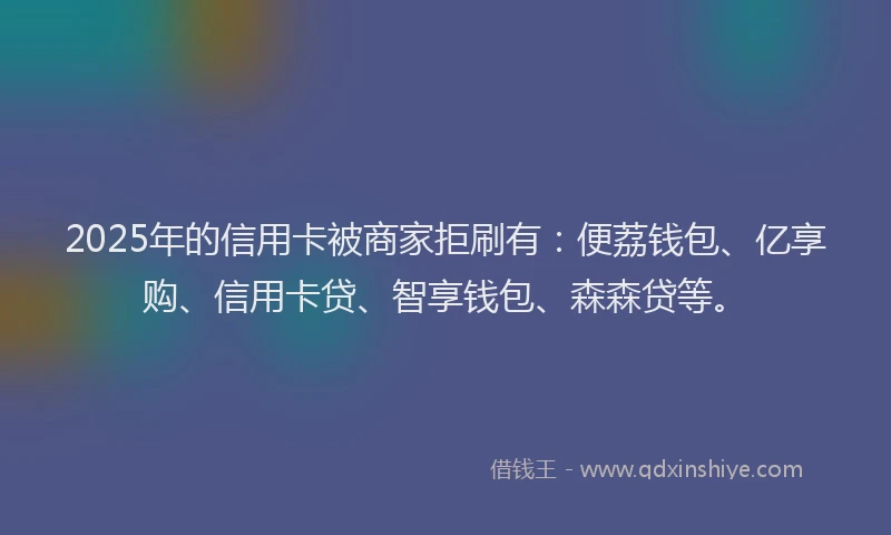 2025年的信用卡被商家拒刷有：便荔钱包、亿享购、信用卡贷、智享钱包、森森贷等。