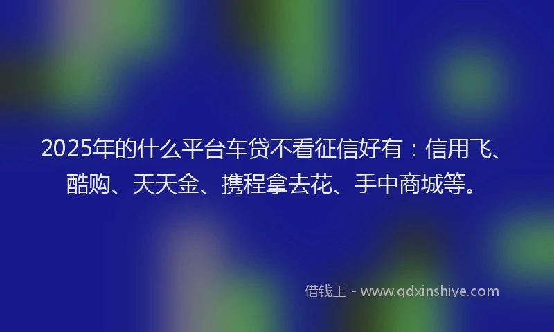 2025年的什么平台车贷不看征信好有：信用飞、酷购、天天金、携程拿去花、手中商城等。