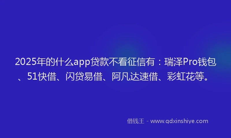 2025年的什么app贷款不看征信有：瑞泽Pro钱包、51快借、闪贷易借、阿凡达速借、彩虹花等。