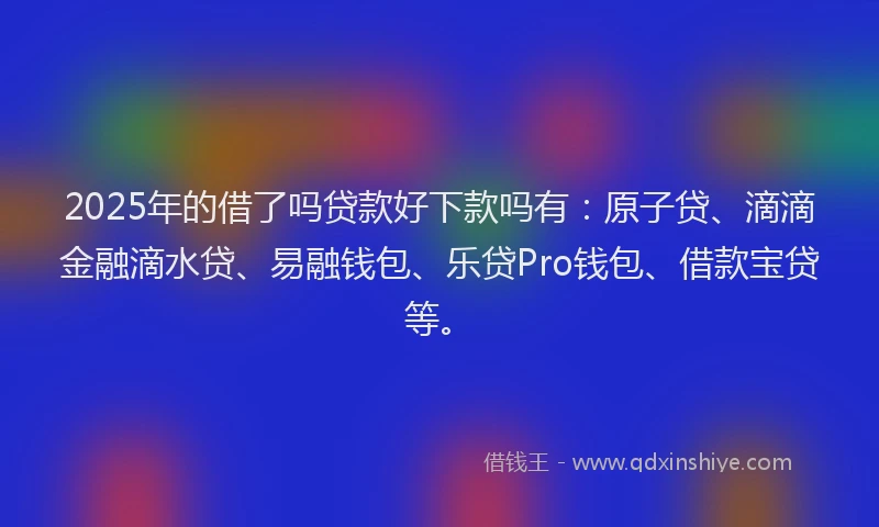 2025年的借了吗贷款好下款吗有：原子贷、滴滴金融滴水贷、易融钱包、乐贷Pro钱包、借款宝贷等。