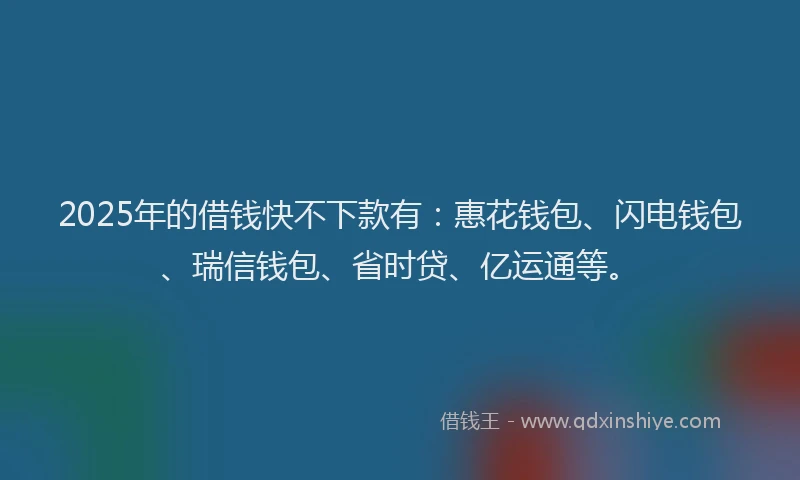 2025年的借钱快不下款有：惠花钱包、闪电钱包、瑞信钱包、省时贷、亿运通等。