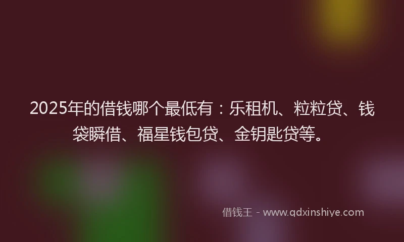 2025年的借钱哪个最低有：乐租机、粒粒贷、钱袋瞬借、福星钱包贷、金钥匙贷等。