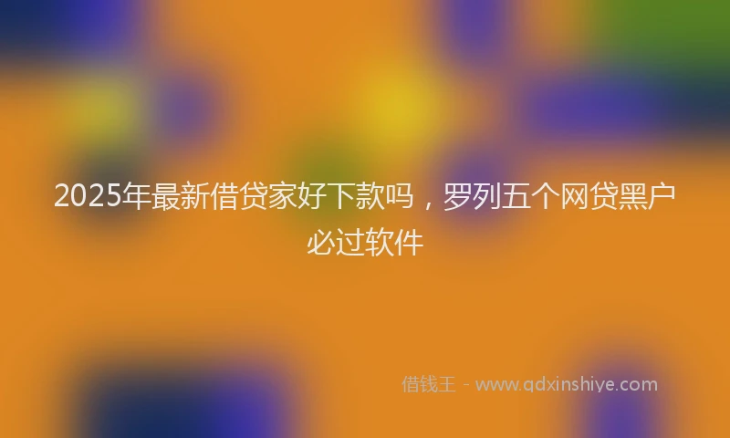 2025年最新借贷家好下款吗，罗列五个网贷黑户必过软件