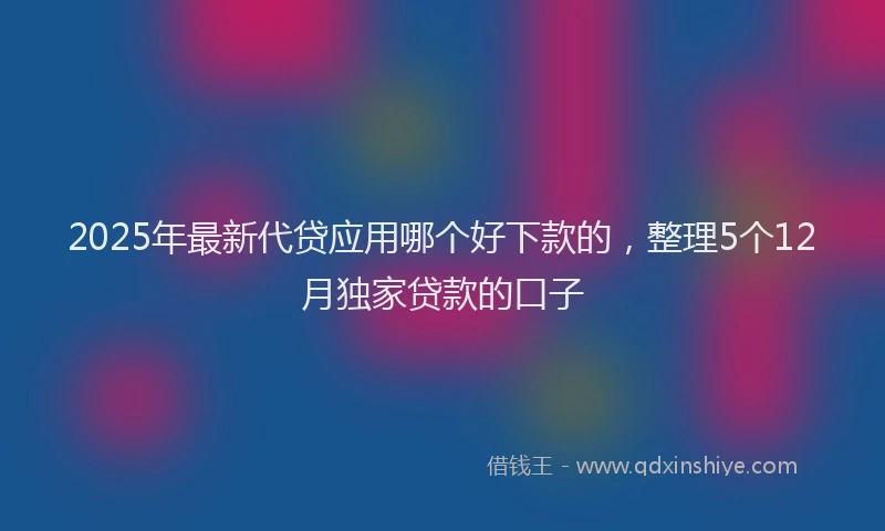 2025年最新代贷应用哪个好下款的，整理5个12月独家贷款的口子