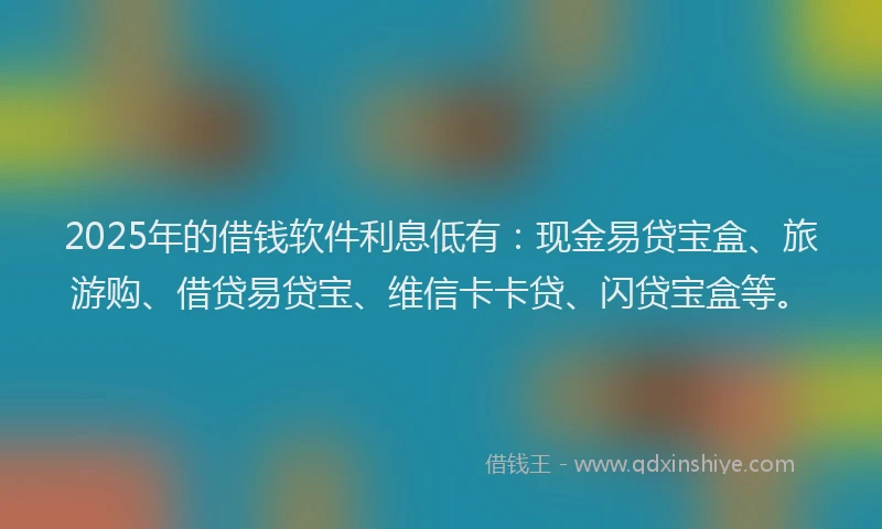 2025年的借钱软件利息低有：现金易贷宝盒、旅游购、借贷易贷宝、维信卡卡贷、闪贷宝盒等。