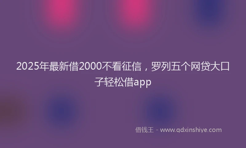 2025年最新借2000不看征信，罗列五个网贷大口子轻松借app