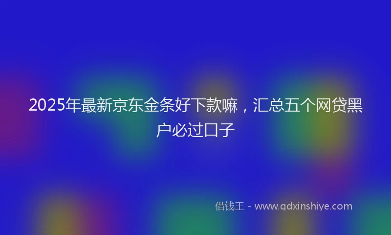 2025年最新京东金条好下款嘛，汇总五个网贷黑户必过口子
