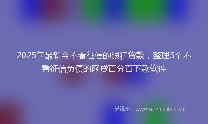 2025年最新今不看征信的银行贷款，整理5个不看征信负债的网贷百分百下款软件