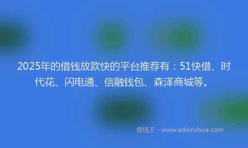 2025年的借钱放款快的平台推荐有：51快借、时代花、闪电通、信融钱包、森泽商城等。
