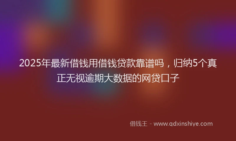 2025年最新借钱用借钱贷款靠谱吗，归纳5个真正无视逾期大数据的网贷口子