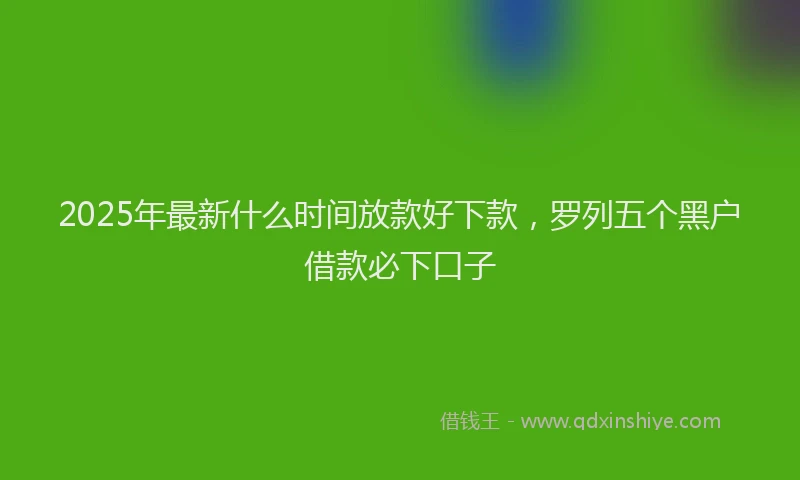 2025年最新什么时间放款好下款，罗列五个黑户借款必下口子