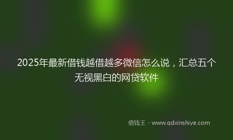 2025年最新借钱越借越多微信怎么说，汇总五个无视黑白的网贷软件
