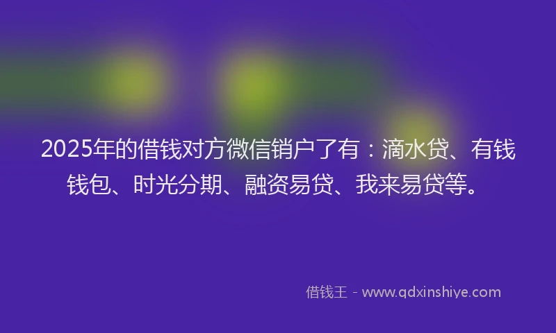 2025年的借钱对方微信销户了有：滴水贷、有钱钱包、时光分期、融资易贷、我来易贷等。