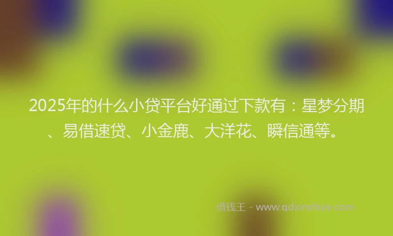 2025年的什么小贷平台好通过下款有：星梦分期、易借速贷、小金鹿、大洋花、瞬信通等。