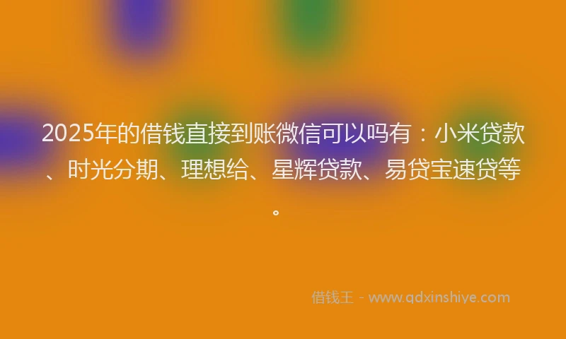 2025年的借钱直接到账微信可以吗有：小米贷款、时光分期、理想给、星辉贷款、易贷宝速贷等。