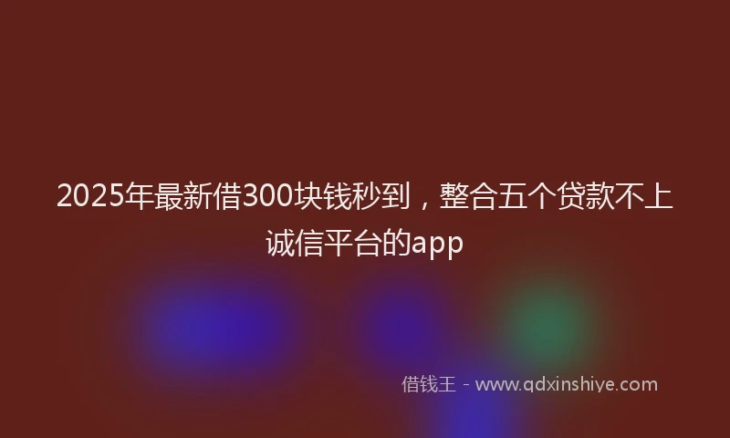 2025年最新借300块钱秒到，整合五个贷款不上诚信平台的app