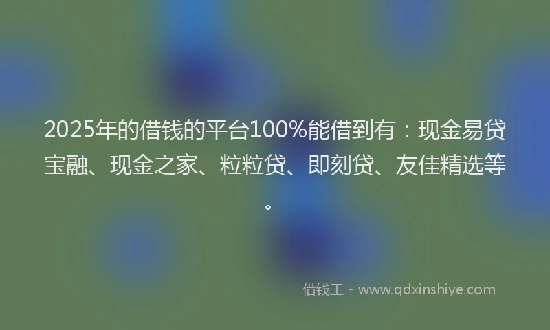 2025年的借钱的平台100%能借到有：现金易贷宝融、现金之家、粒粒贷、即刻贷、友佳精选等。
