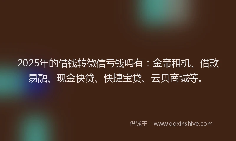 2025年的借钱转微信亏钱吗有：金帝租机、借款易融、现金快贷、快捷宝贷、云贝商城等。