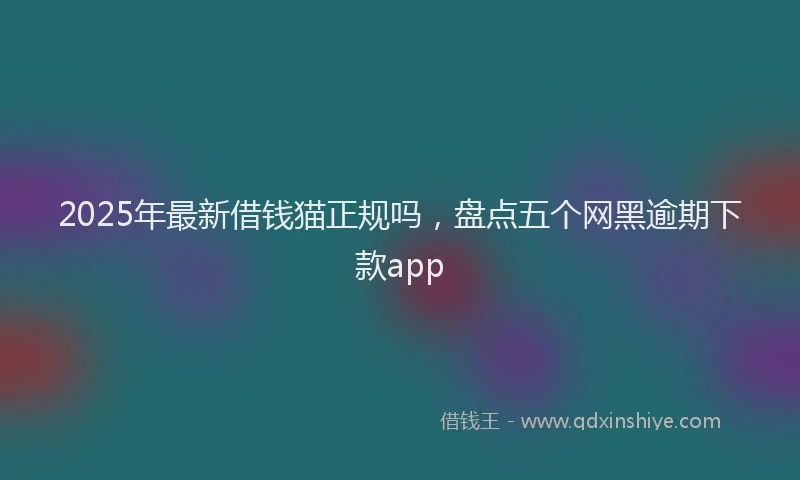 2025年最新借钱猫正规吗，盘点五个网黑逾期下款app