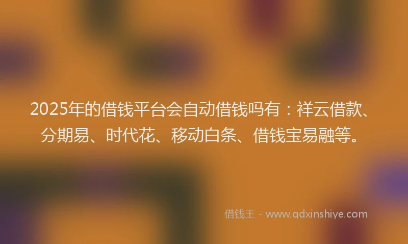 2025年的借钱平台会自动借钱吗有：祥云借款、分期易、时代花、移动白条、借钱宝易融等。