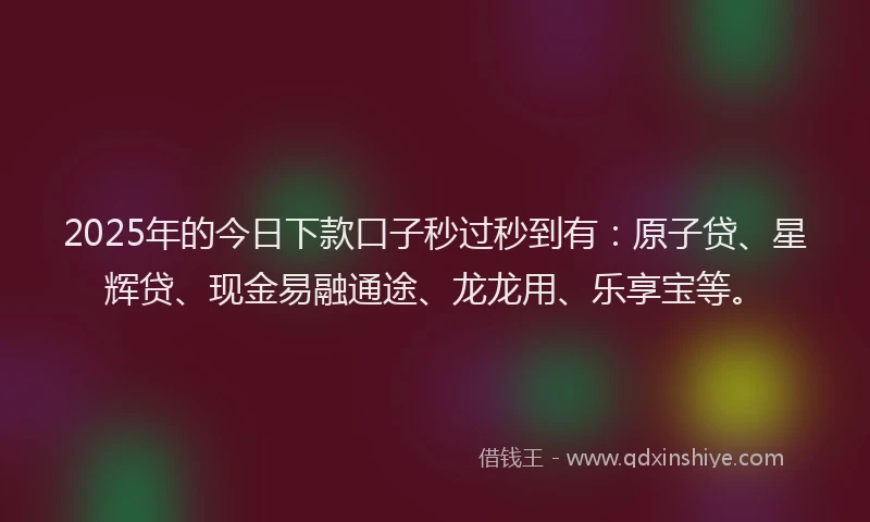 2025年的今日下款口子秒过秒到有：原子贷、星辉贷、现金易融通途、龙龙用、乐享宝等。