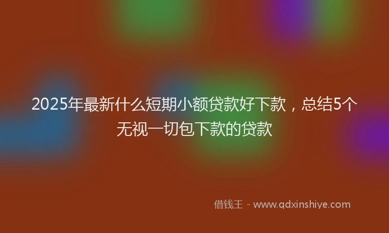 2025年最新什么短期小额贷款好下款，总结5个无视一切包下款的贷款