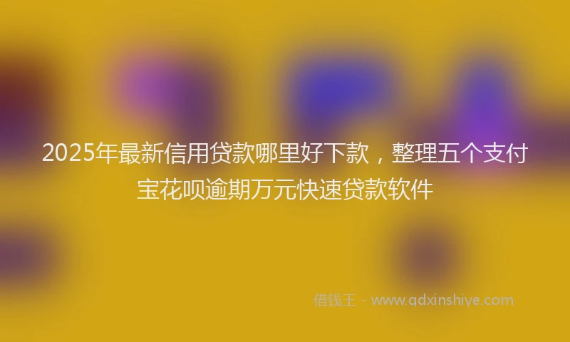2025年最新信用贷款哪里好下款，整理五个支付宝花呗逾期万元快速贷款软件