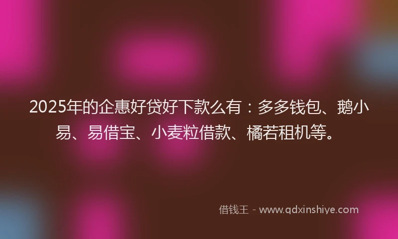2025年的企惠好贷好下款么有：多多钱包、鹅小易、易借宝、小麦粒借款、橘若租机等。
