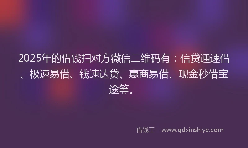 2025年的借钱扫对方微信二维码有：信贷通速借、极速易借、钱速达贷、惠商易借、现金秒借宝途等。