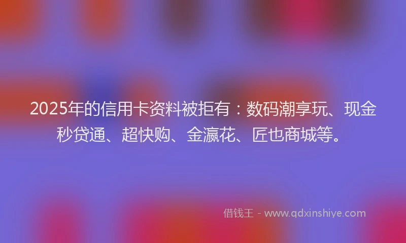 2025年的信用卡资料被拒有：数码潮享玩、现金秒贷通、超快购、金瀛花、匠也商城等。