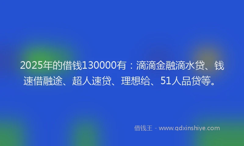 2025年的借钱130000有：滴滴金融滴水贷、钱速借融途、超人速贷、理想给、51人品贷等。