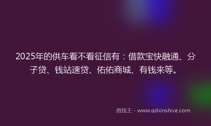 2025年的供车看不看征信有：借款宝快融通、分子贷、钱站速贷、佑佑商城、有钱来等。