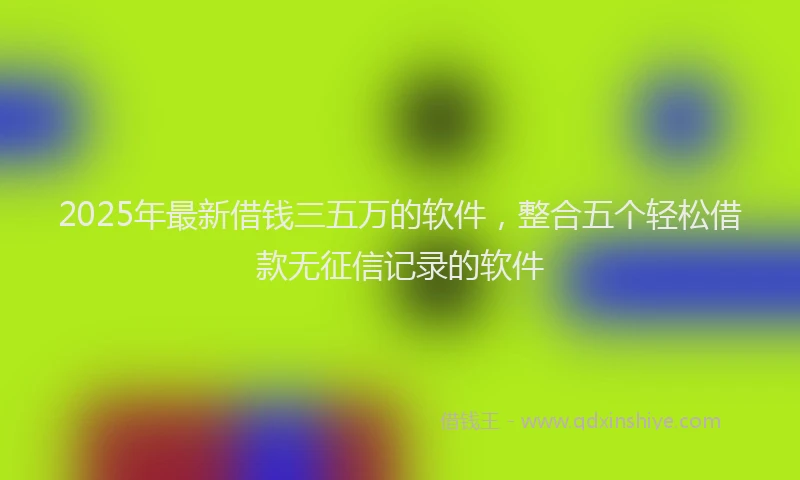 2025年最新借钱三五万的软件，整合五个轻松借款无征信记录的软件