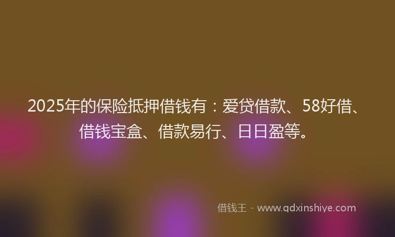 2025年的保险抵押借钱有：爱贷借款、58好借、借钱宝盒、借款易行、日日盈等。